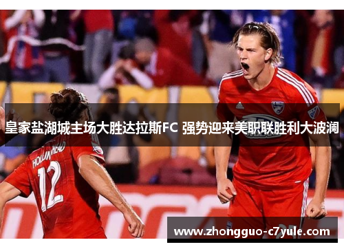 皇家盐湖城主场大胜达拉斯FC 强势迎来美职联胜利大波澜