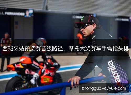 西班牙站预选赛晋级路径,摩托大奖赛车手需抢头排 西班牙站预选赛晋级路径,摩托大奖赛车手需抢头排