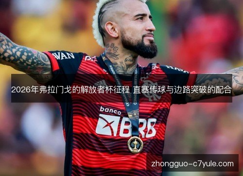 2026年弗拉门戈的解放者杯征程 直塞传球与边路突破的配合 2026年弗拉门戈的解放者杯征程 直塞传球与边路突破的配合
